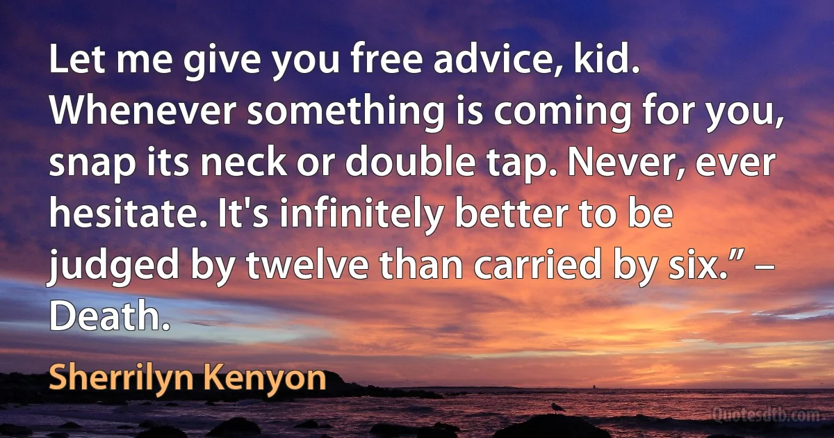 Let me give you free advice, kid. Whenever something is coming for you, snap its neck or double tap. Never, ever hesitate. It's infinitely better to be judged by twelve than carried by six.” – Death. (Sherrilyn Kenyon)