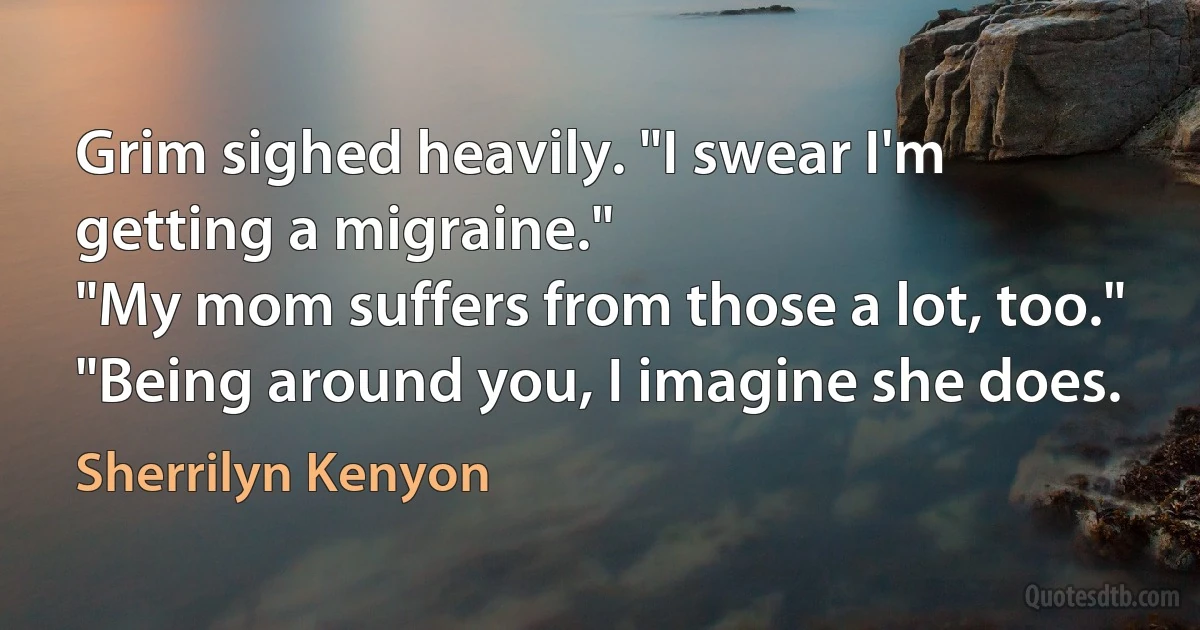 Grim sighed heavily. "I swear I'm getting a migraine."
"My mom suffers from those a lot, too."
"Being around you, I imagine she does. (Sherrilyn Kenyon)