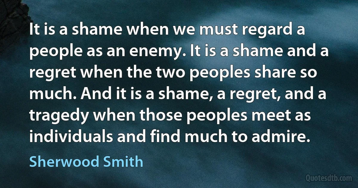 It is a shame when we must regard a people as an enemy. It is a shame and a regret when the two peoples share so much. And it is a shame, a regret, and a tragedy when those peoples meet as individuals and find much to admire. (Sherwood Smith)