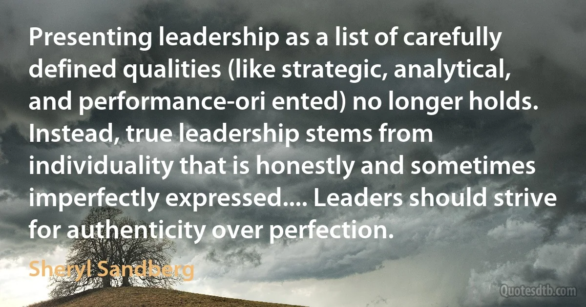 Presenting leadership as a list of carefully defined qualities (like strategic, analytical, and performance-ori ented) no longer holds. Instead, true leadership stems from individuality that is honestly and sometimes imperfectly expressed.... Leaders should strive for authenticity over perfection. (Sheryl Sandberg)