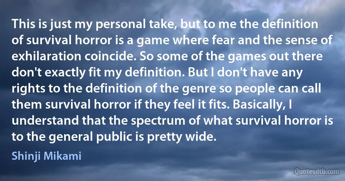 This is just my personal take, but to me the definition of survival horror is a game where fear and the sense of exhilaration coincide. So some of the games out there don't exactly fit my definition. But I don't have any rights to the definition of the genre so people can call them survival horror if they feel it fits. Basically, I understand that the spectrum of what survival horror is to the general public is pretty wide. (Shinji Mikami)