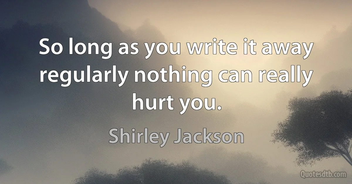 So long as you write it away regularly nothing can really hurt you. (Shirley Jackson)