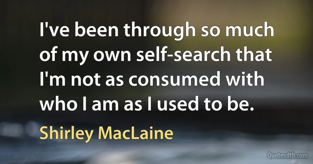 I've been through so much of my own self-search that I'm not as consumed with who I am as I used to be. (Shirley MacLaine)