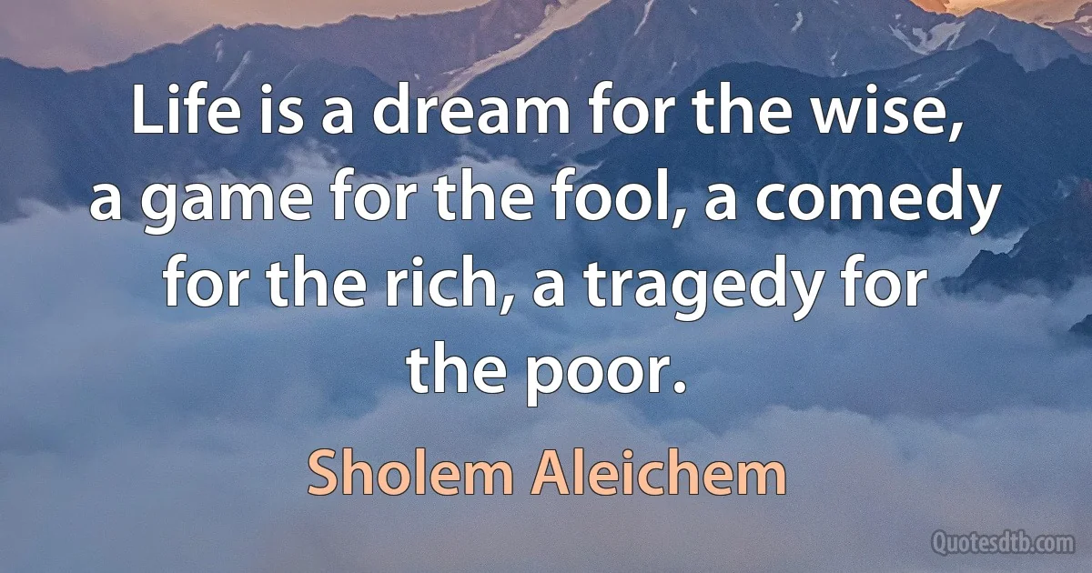 Life is a dream for the wise, a game for the fool, a comedy for the rich, a tragedy for the poor. (Sholem Aleichem)