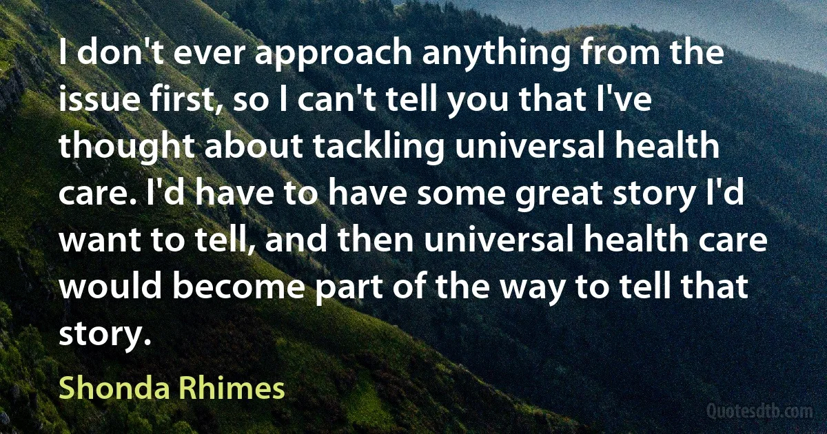 I don't ever approach anything from the issue first, so I can't tell you that I've thought about tackling universal health care. I'd have to have some great story I'd want to tell, and then universal health care would become part of the way to tell that story. (Shonda Rhimes)