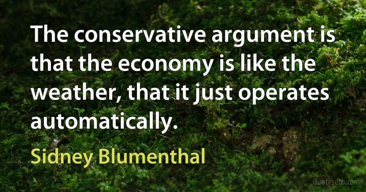 The conservative argument is that the economy is like the weather, that it just operates automatically. (Sidney Blumenthal)