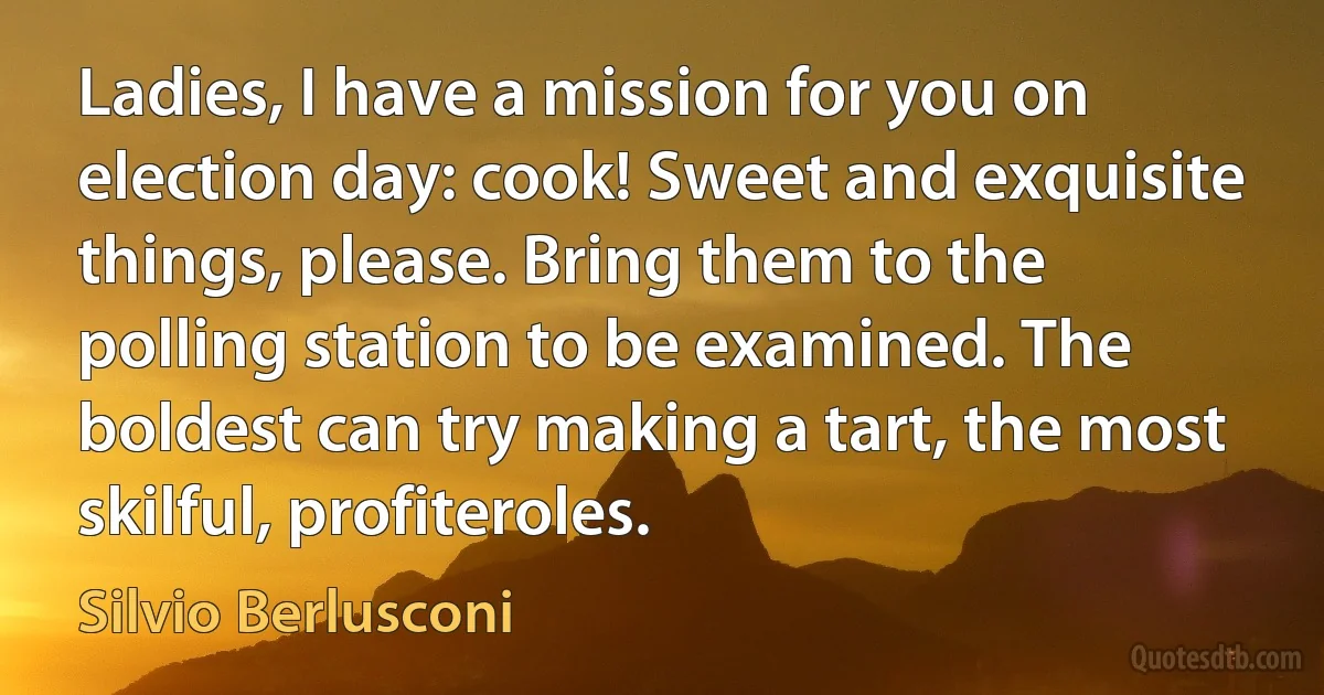 Ladies, I have a mission for you on election day: cook! Sweet and exquisite things, please. Bring them to the polling station to be examined. The boldest can try making a tart, the most skilful, profiteroles. (Silvio Berlusconi)