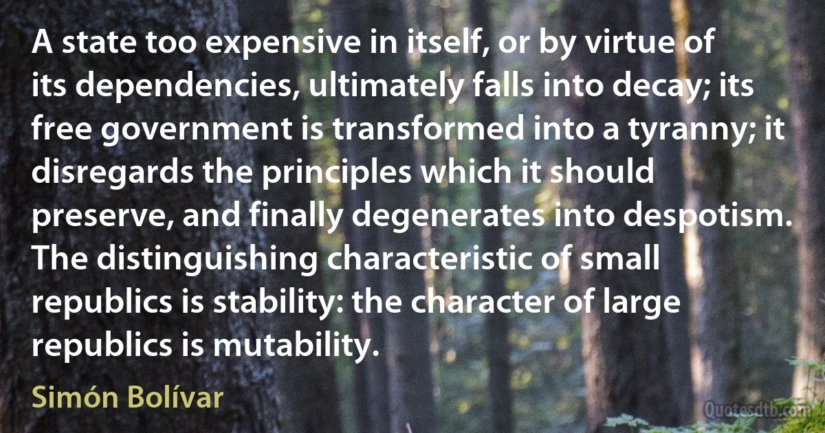 A state too expensive in itself, or by virtue of its dependencies, ultimately falls into decay; its free government is transformed into a tyranny; it disregards the principles which it should preserve, and finally degenerates into despotism. The distinguishing characteristic of small republics is stability: the character of large republics is mutability. (Simón Bolívar)