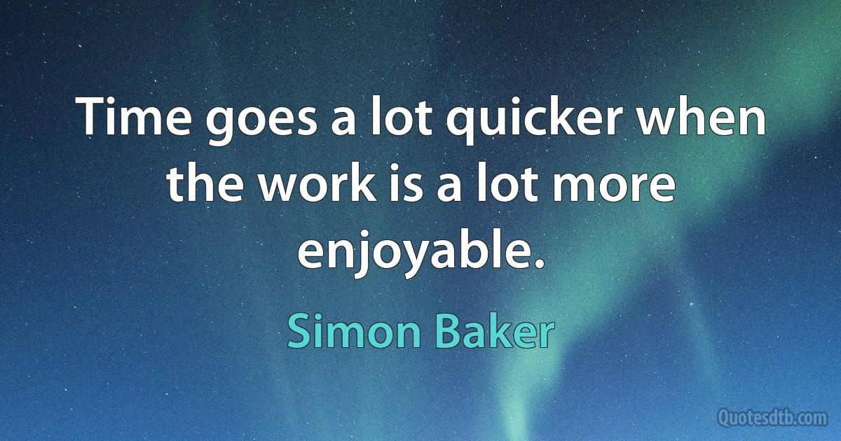 Time goes a lot quicker when the work is a lot more enjoyable. (Simon Baker)