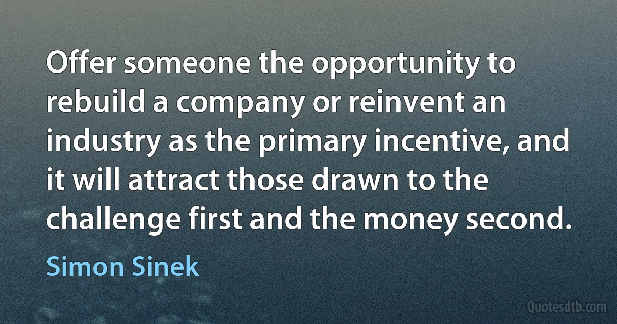 Offer someone the opportunity to rebuild a company or reinvent an industry as the primary incentive, and it will attract those drawn to the challenge first and the money second. (Simon Sinek)