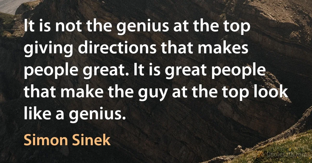 It is not the genius at the top giving directions that makes people great. It is great people that make the guy at the top look like a genius. (Simon Sinek)