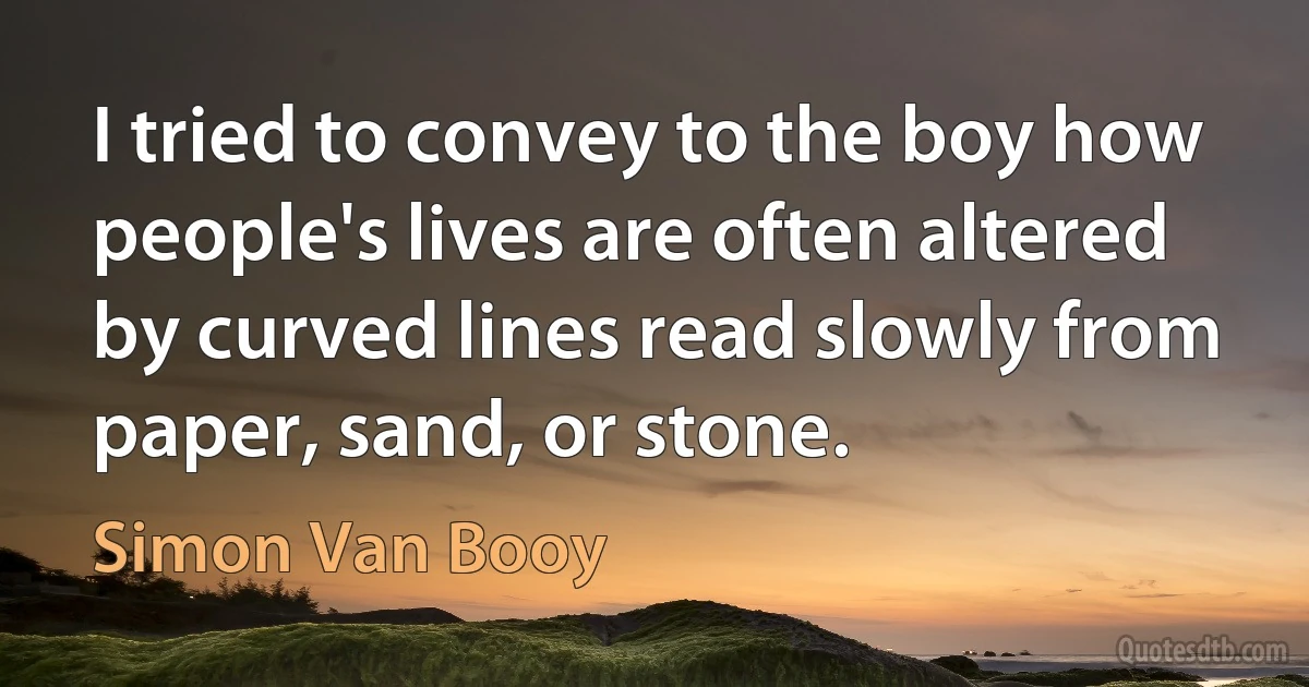 I tried to convey to the boy how people's lives are often altered by curved lines read slowly from paper, sand, or stone. (Simon Van Booy)