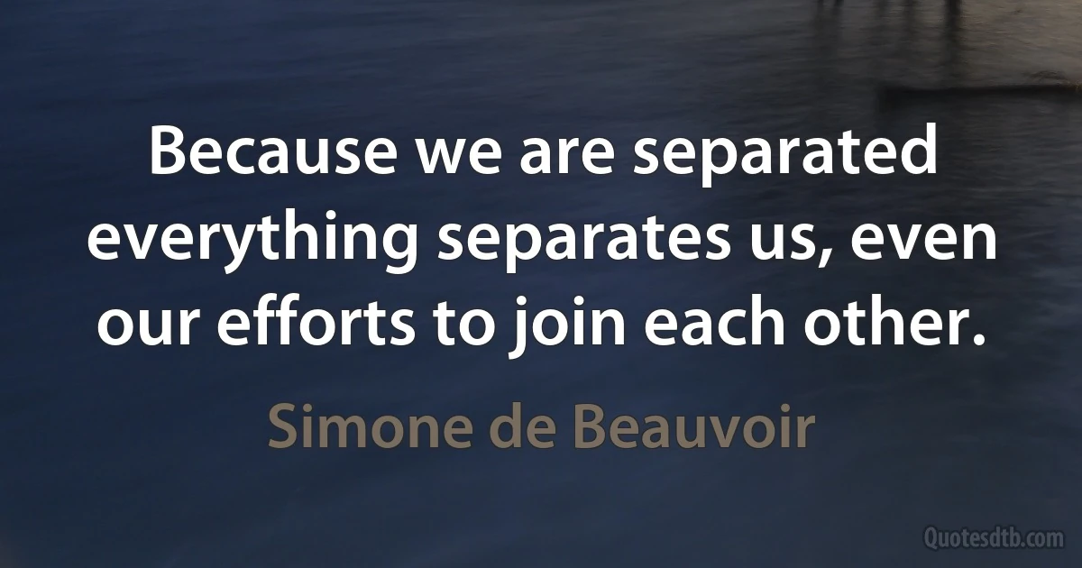 Because we are separated everything separates us, even our efforts to join each other. (Simone de Beauvoir)