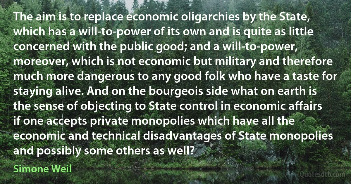 The aim is to replace economic oligarchies by the State, which has a will-to-power of its own and is quite as little concerned with the public good; and a will-to-power, moreover, which is not economic but military and therefore much more dangerous to any good folk who have a taste for staying alive. And on the bourgeois side what on earth is the sense of objecting to State control in economic affairs if one accepts private monopolies which have all the economic and technical disadvantages of State monopolies and possibly some others as well? (Simone Weil)