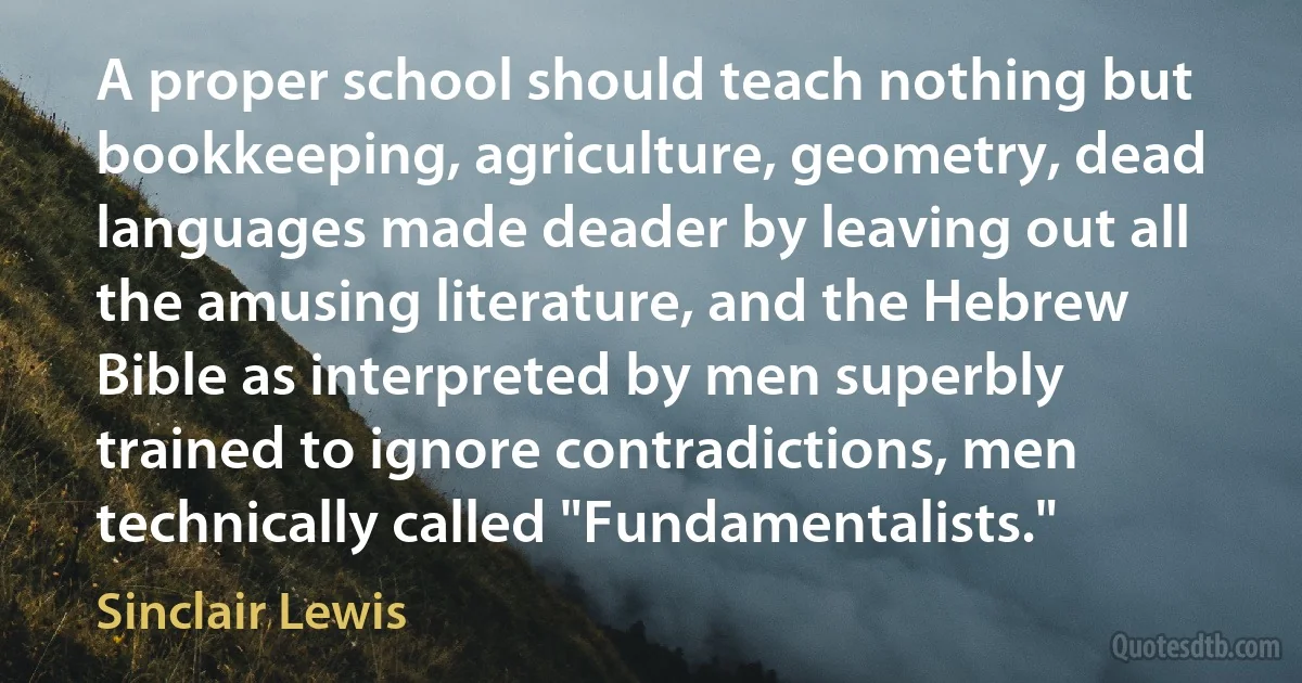 A proper school should teach nothing but bookkeeping, agriculture, geometry, dead languages made deader by leaving out all the amusing literature, and the Hebrew Bible as interpreted by men superbly trained to ignore contradictions, men technically called "Fundamentalists." (Sinclair Lewis)