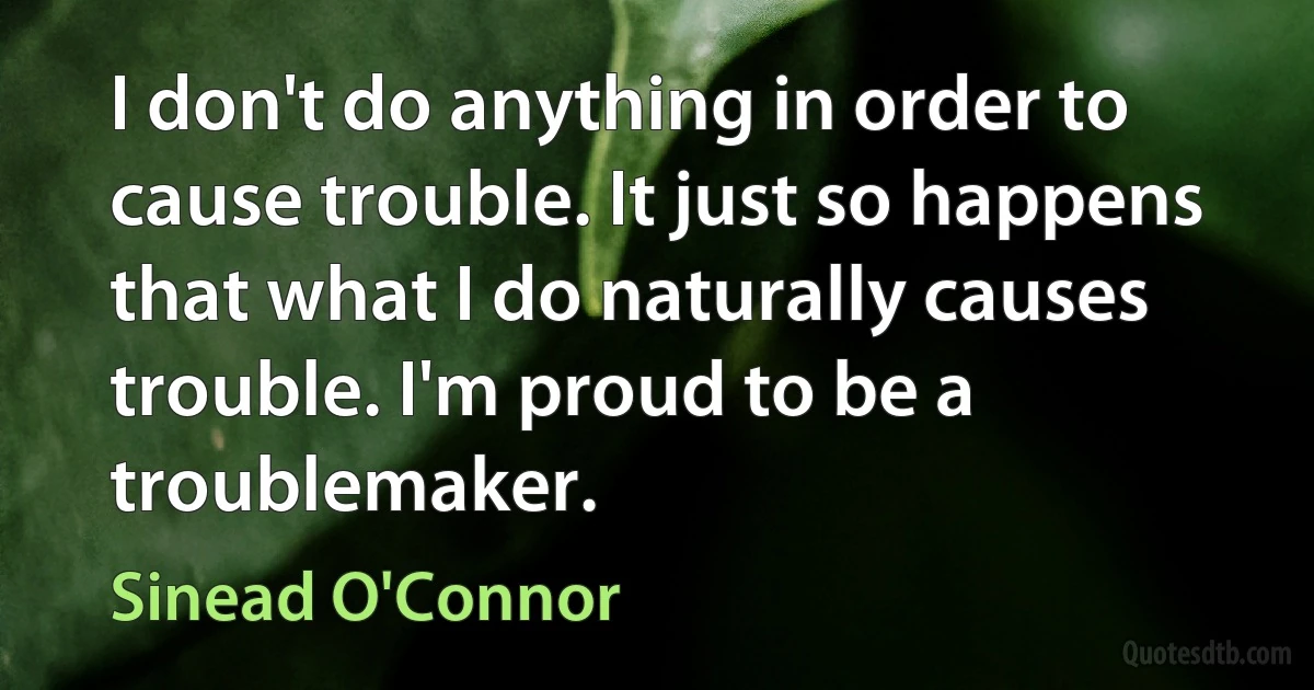 I don't do anything in order to cause trouble. It just so happens that what I do naturally causes trouble. I'm proud to be a troublemaker. (Sinead O'Connor)