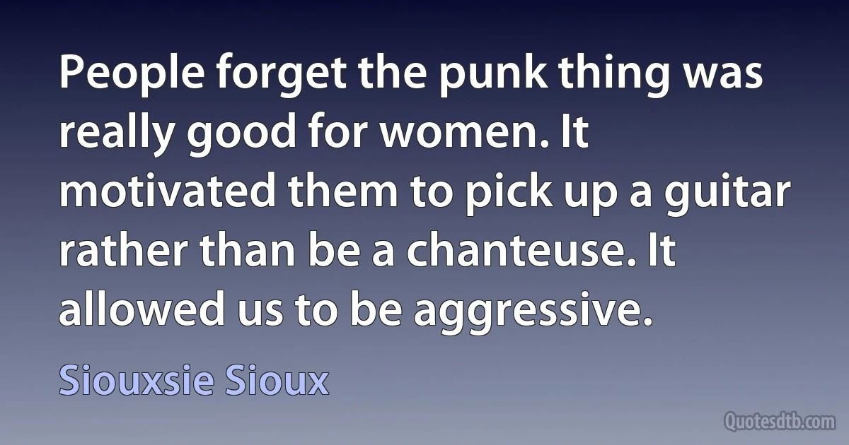 People forget the punk thing was really good for women. It motivated them to pick up a guitar rather than be a chanteuse. It allowed us to be aggressive. (Siouxsie Sioux)