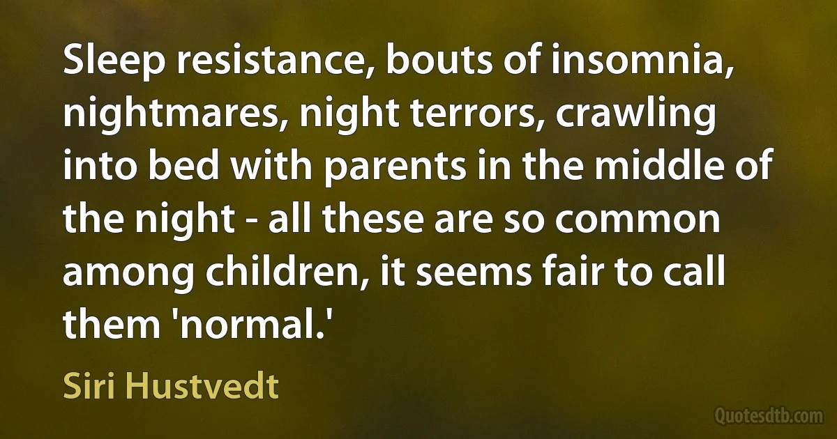 Sleep resistance, bouts of insomnia, nightmares, night terrors, crawling into bed with parents in the middle of the night - all these are so common among children, it seems fair to call them 'normal.' (Siri Hustvedt)