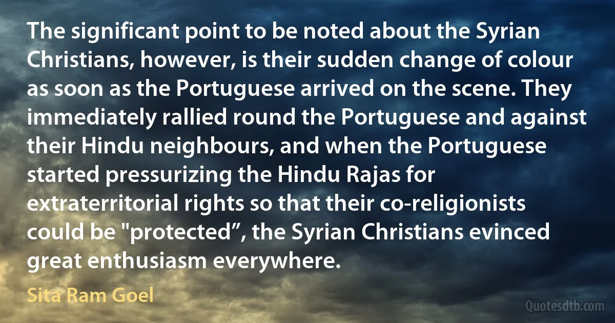 The significant point to be noted about the Syrian Christians, however, is their sudden change of colour as soon as the Portuguese arrived on the scene. They immediately rallied round the Portuguese and against their Hindu neighbours, and when the Portuguese started pressurizing the Hindu Rajas for extraterritorial rights so that their co-religionists could be "protected”, the Syrian Christians evinced great enthusiasm everywhere. (Sita Ram Goel)