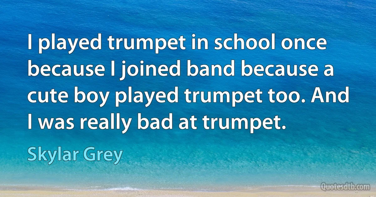 I played trumpet in school once because I joined band because a cute boy played trumpet too. And I was really bad at trumpet. (Skylar Grey)