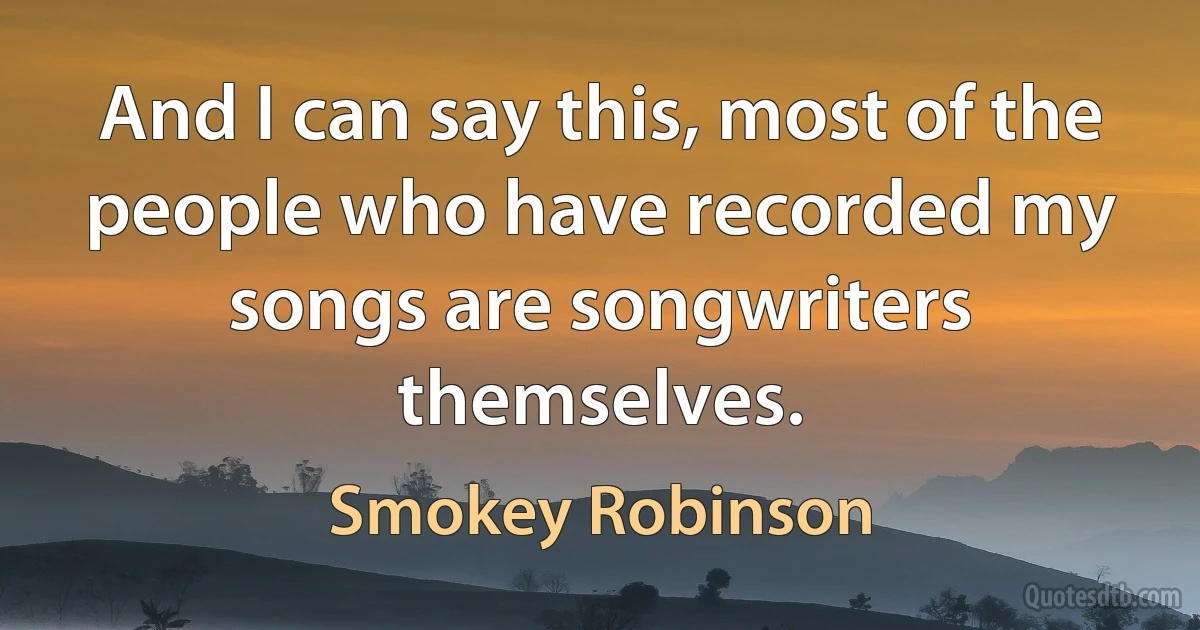 And I can say this, most of the people who have recorded my songs are songwriters themselves. (Smokey Robinson)