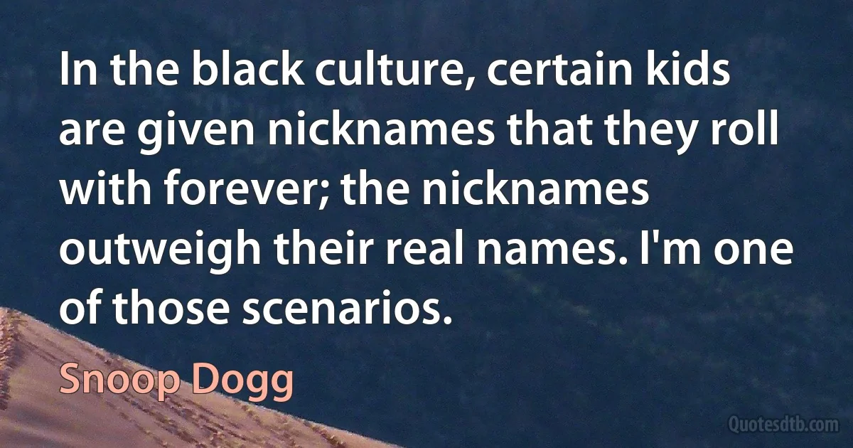 In the black culture, certain kids are given nicknames that they roll with forever; the nicknames outweigh their real names. I'm one of those scenarios. (Snoop Dogg)