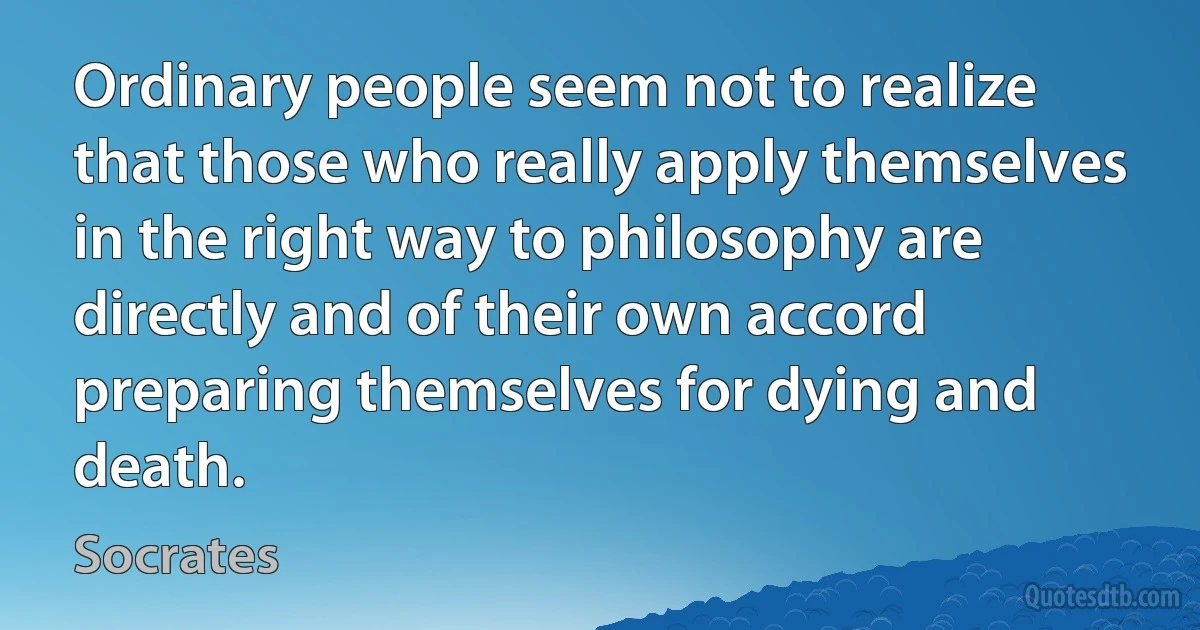 Ordinary people seem not to realize that those who really apply themselves in the right way to philosophy are directly and of their own accord preparing themselves for dying and death. (Socrates)