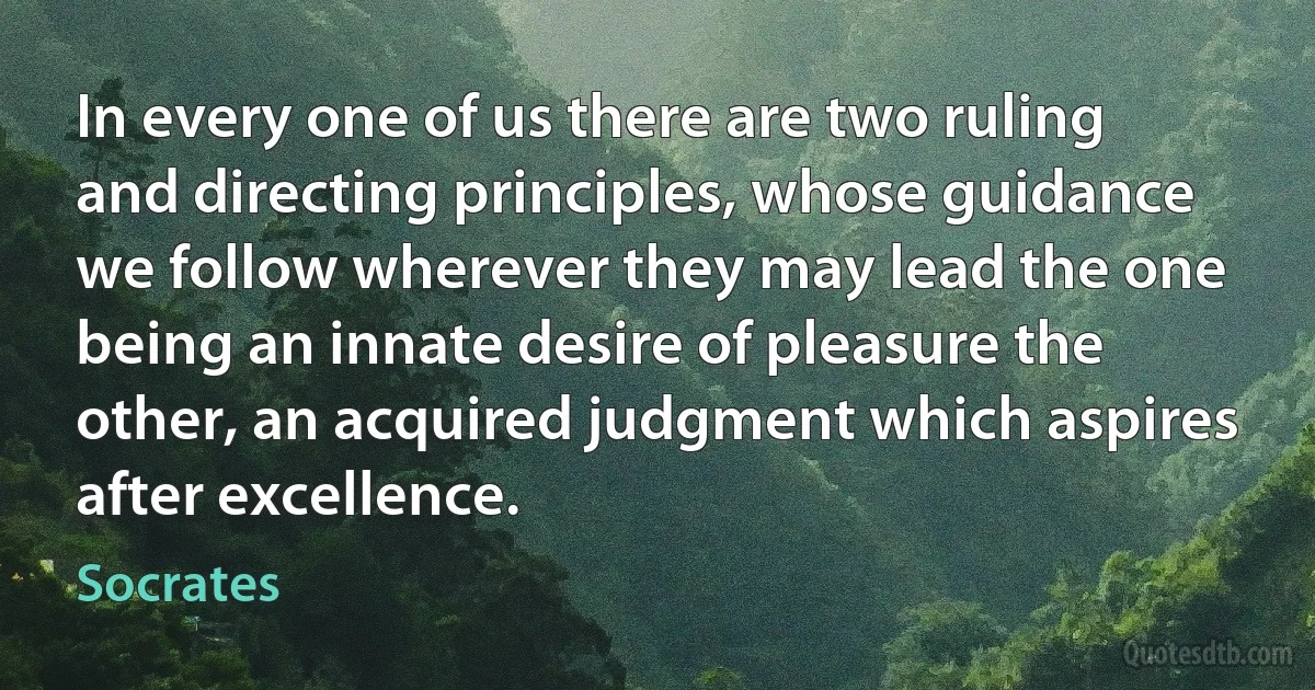 In every one of us there are two ruling and directing principles, whose guidance we follow wherever they may lead the one being an innate desire of pleasure the other, an acquired judgment which aspires after excellence. (Socrates)