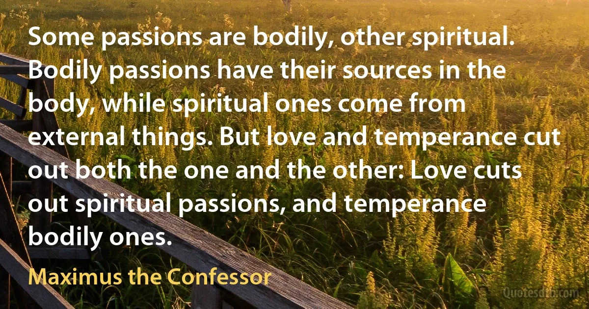 Some passions are bodily, other spiritual. Bodily passions have their sources in the body, while spiritual ones come from external things. But love and temperance cut out both the one and the other: Love cuts out spiritual passions, and temperance bodily ones. (Maximus the Confessor)