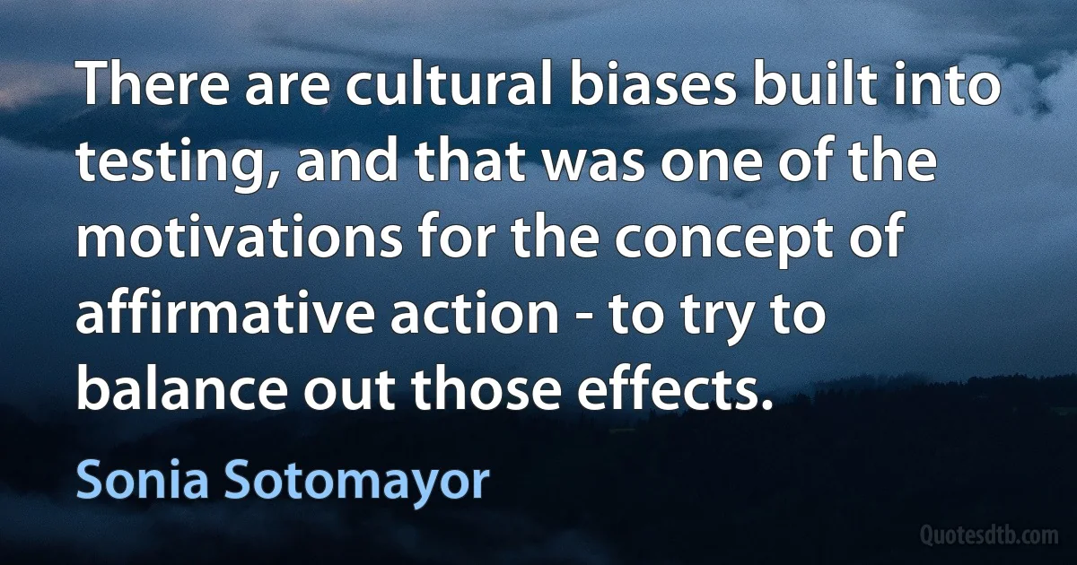 There are cultural biases built into testing, and that was one of the motivations for the concept of affirmative action - to try to balance out those effects. (Sonia Sotomayor)