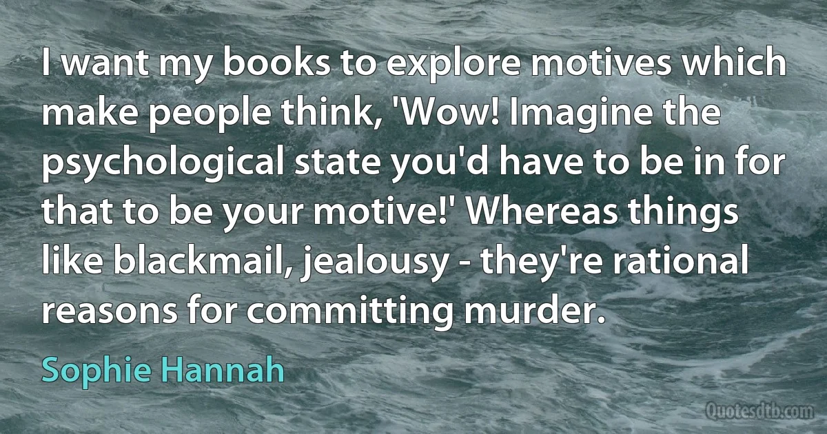 I want my books to explore motives which make people think, 'Wow! Imagine the psychological state you'd have to be in for that to be your motive!' Whereas things like blackmail, jealousy - they're rational reasons for committing murder. (Sophie Hannah)