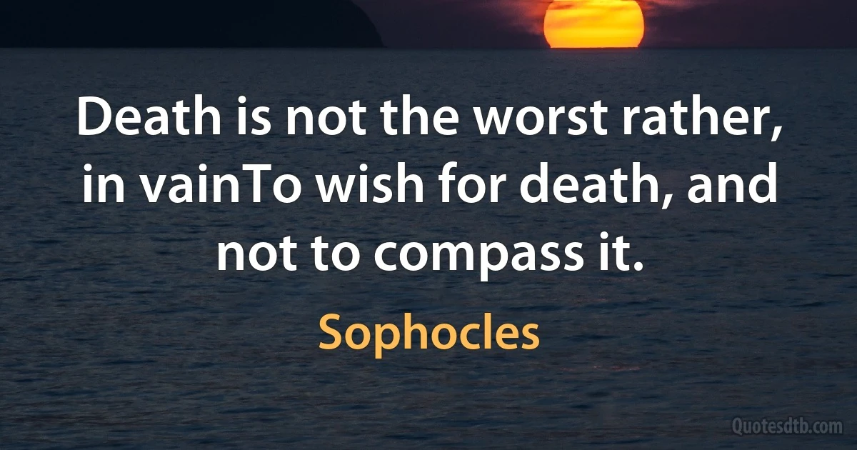 Death is not the worst rather, in vainTo wish for death, and not to compass it. (Sophocles)