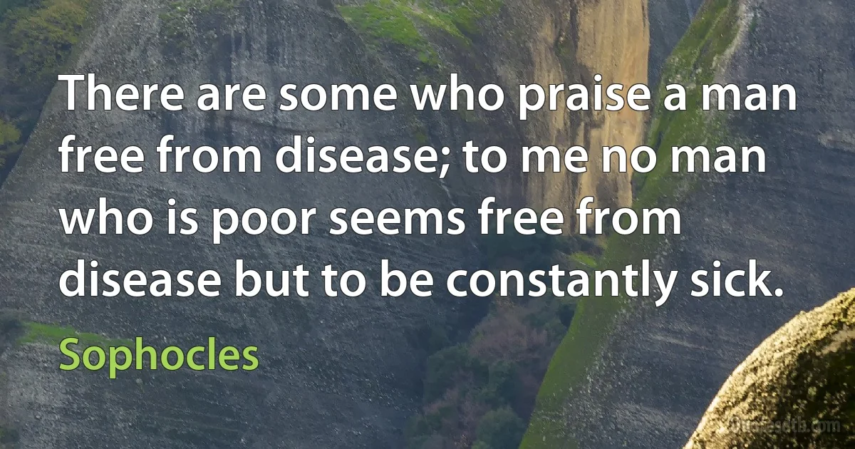 There are some who praise a man free from disease; to me no man who is poor seems free from disease but to be constantly sick. (Sophocles)