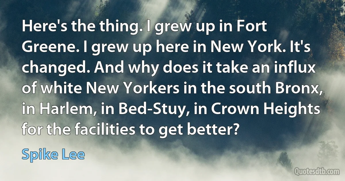 Here's the thing. I grew up in Fort Greene. I grew up here in New York. It's changed. And why does it take an influx of white New Yorkers in the south Bronx, in Harlem, in Bed-Stuy, in Crown Heights for the facilities to get better? (Spike Lee)