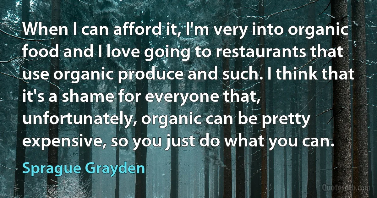 When I can afford it, I'm very into organic food and I love going to restaurants that use organic produce and such. I think that it's a shame for everyone that, unfortunately, organic can be pretty expensive, so you just do what you can. (Sprague Grayden)