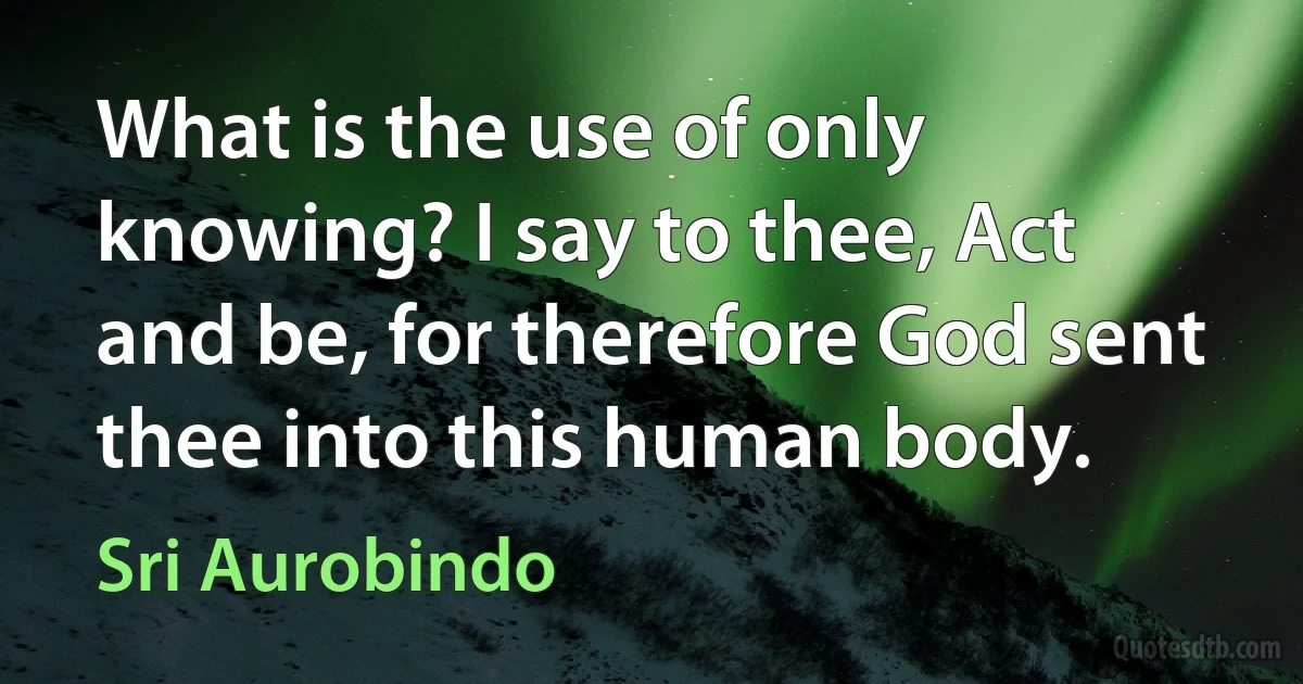 What is the use of only knowing? I say to thee, Act and be, for therefore God sent thee into this human body. (Sri Aurobindo)