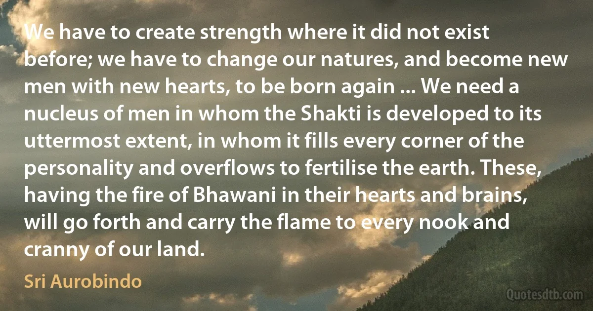 We have to create strength where it did not exist before; we have to change our natures, and become new men with new hearts, to be born again ... We need a nucleus of men in whom the Shakti is developed to its uttermost extent, in whom it fills every corner of the personality and overflows to fertilise the earth. These, having the fire of Bhawani in their hearts and brains, will go forth and carry the flame to every nook and cranny of our land. (Sri Aurobindo)