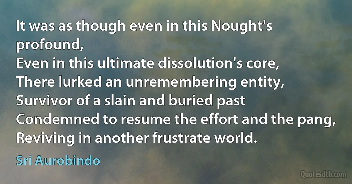 It was as though even in this Nought's profound,
Even in this ultimate dissolution's core,
There lurked an unremembering entity,
Survivor of a slain and buried past
Condemned to resume the effort and the pang,
Reviving in another frustrate world. (Sri Aurobindo)