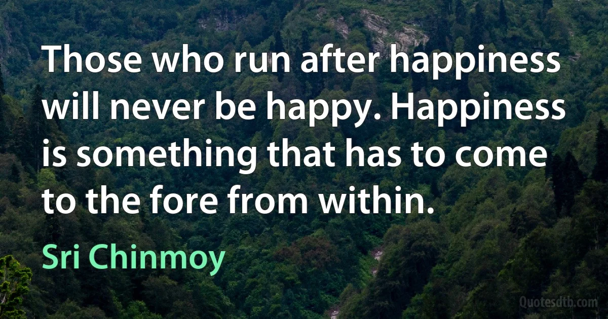 Those who run after happiness will never be happy. Happiness is something that has to come to the fore from within. (Sri Chinmoy)