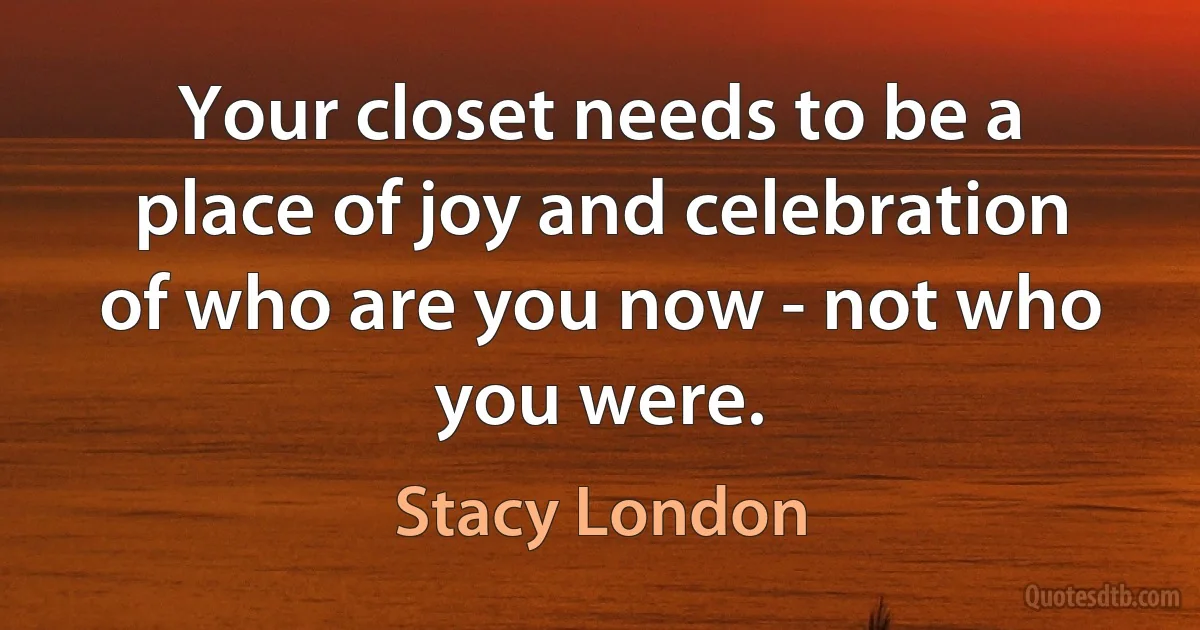 Your closet needs to be a place of joy and celebration of who are you now - not who you were. (Stacy London)