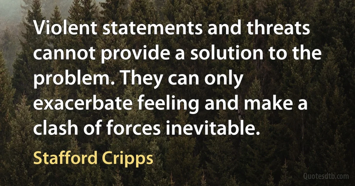 Violent statements and threats cannot provide a solution to the problem. They can only exacerbate feeling and make a clash of forces inevitable. (Stafford Cripps)