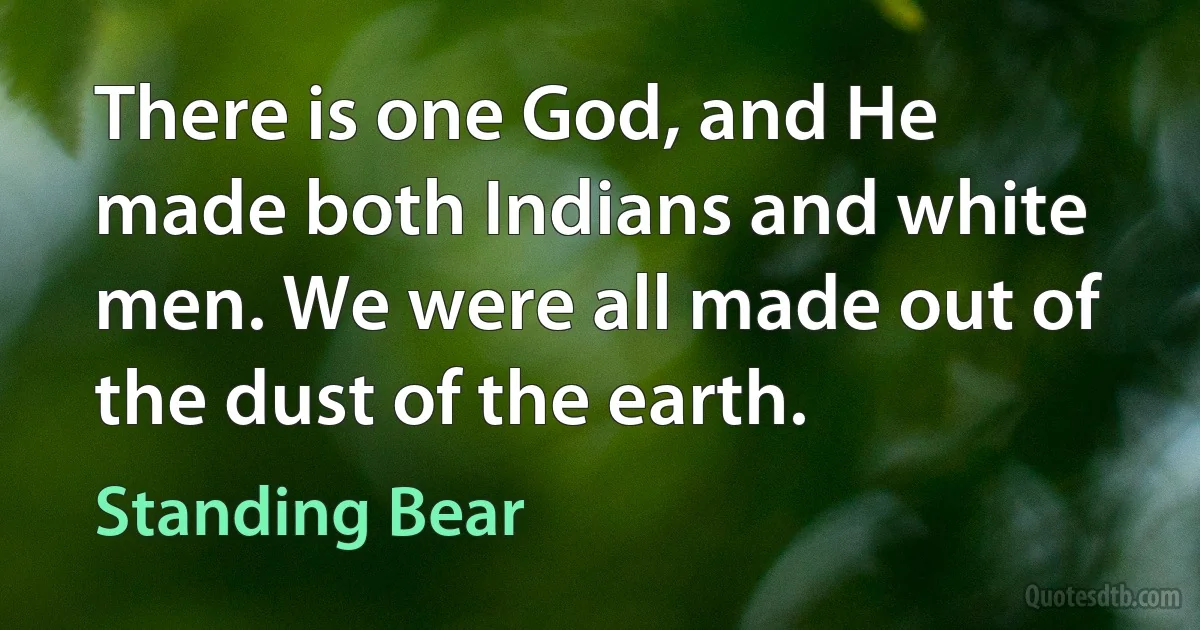 There is one God, and He made both Indians and white men. We were all made out of the dust of the earth. (Standing Bear)