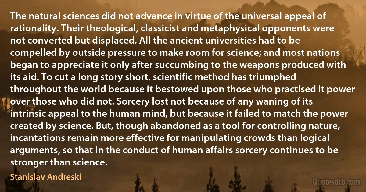 The natural sciences did not advance in virtue of the universal appeal of rationality. Their theological, classicist and metaphysical opponents were not converted but displaced. All the ancient universities had to be compelled by outside pressure to make room for science; and most nations began to appreciate it only after succumbing to the weapons produced with its aid. To cut a long story short, scientific method has triumphed throughout the world because it bestowed upon those who practised it power over those who did not. Sorcery lost not because of any waning of its intrinsic appeal to the human mind, but because it failed to match the power created by science. But, though abandoned as a tool for controlling nature, incantations remain more effective for manipulating crowds than logical arguments, so that in the conduct of human affairs sorcery continues to be stronger than science. (Stanislav Andreski)