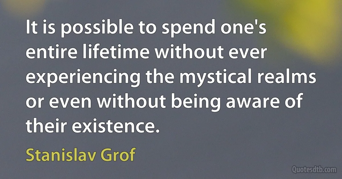 It is possible to spend one's entire lifetime without ever experiencing the mystical realms or even without being aware of their existence. (Stanislav Grof)