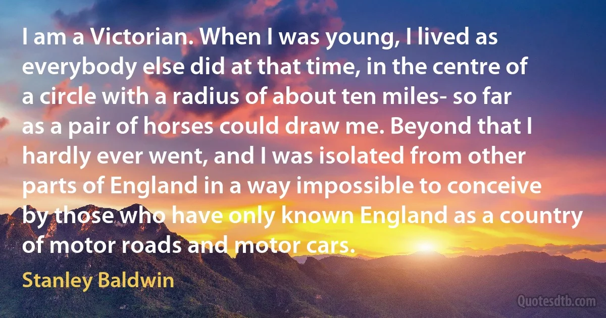 I am a Victorian. When I was young, I lived as everybody else did at that time, in the centre of a circle with a radius of about ten miles- so far as a pair of horses could draw me. Beyond that I hardly ever went, and I was isolated from other parts of England in a way impossible to conceive by those who have only known England as a country of motor roads and motor cars. (Stanley Baldwin)