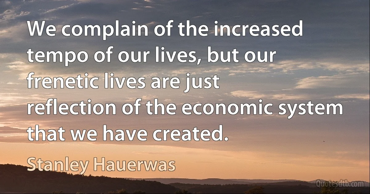 We complain of the increased tempo of our lives, but our frenetic lives are just reflection of the economic system that we have created. (Stanley Hauerwas)