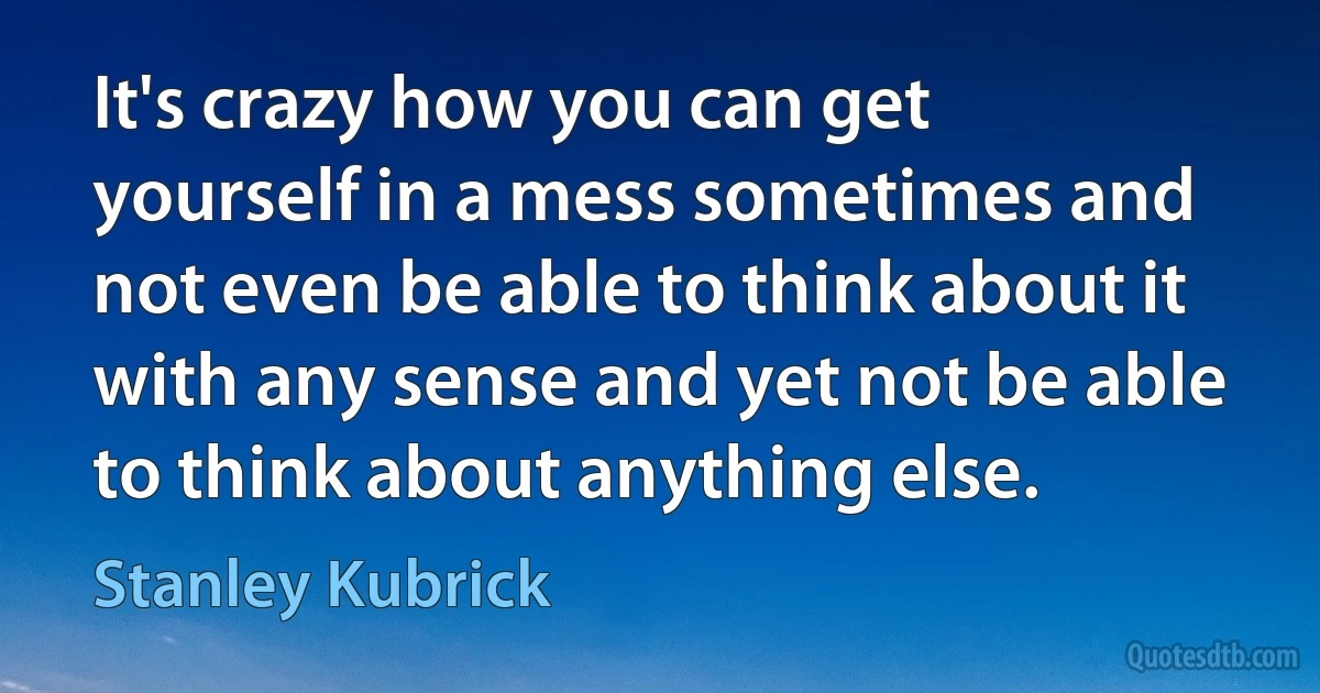 It's crazy how you can get yourself in a mess sometimes and not even be able to think about it with any sense and yet not be able to think about anything else. (Stanley Kubrick)