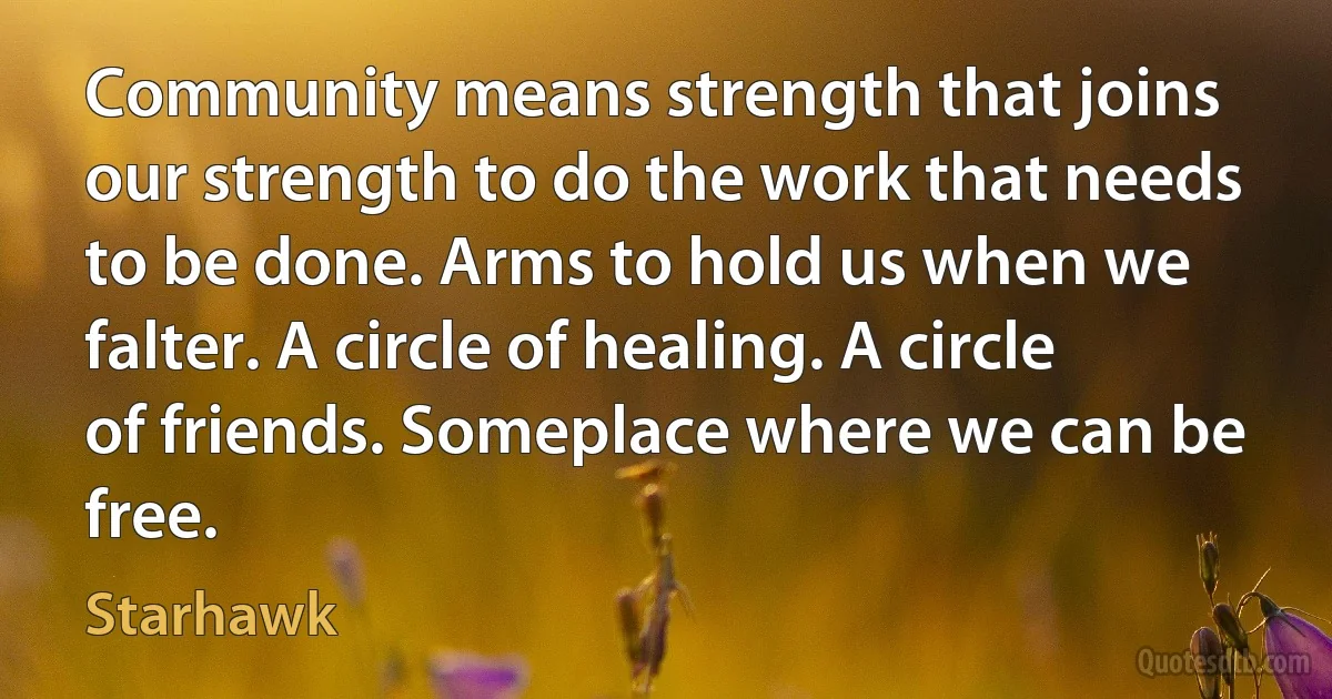 Community means strength that joins our strength to do the work that needs to be done. Arms to hold us when we falter. A circle of healing. A circle of friends. Someplace where we can be free. (Starhawk)