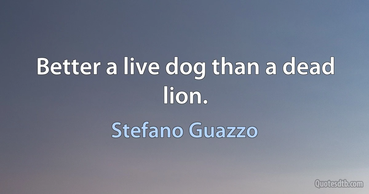 Better a live dog than a dead lion. (Stefano Guazzo)