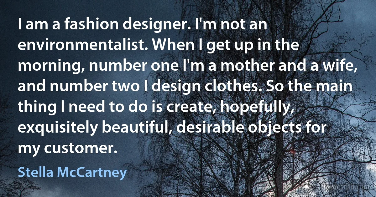 I am a fashion designer. I'm not an environmentalist. When I get up in the morning, number one I'm a mother and a wife, and number two I design clothes. So the main thing I need to do is create, hopefully, exquisitely beautiful, desirable objects for my customer. (Stella McCartney)